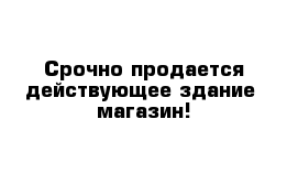 Срочно продается действующее здание- магазин! 